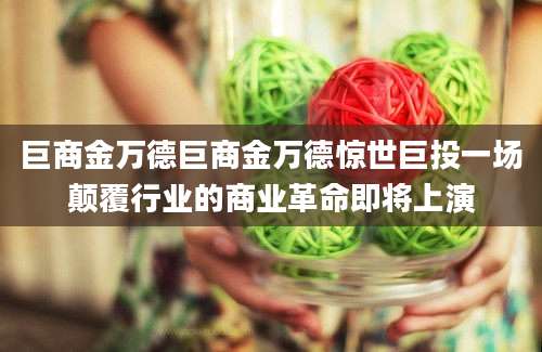 巨商金万德巨商金万德惊世巨投一场颠覆行业的商业革命即将上演