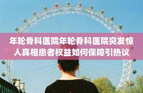 年轮骨科医院年轮骨科医院突发惊人真相患者权益如何保障引热议