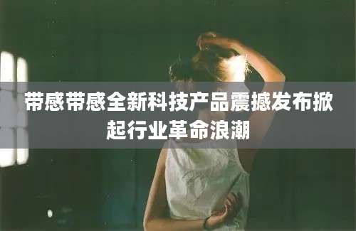 带感带感全新科技产品震撼发布掀起行业革命浪潮