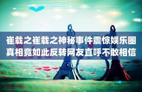 崔载之崔载之神秘事件震惊娱乐圈真相竟如此反转网友直呼不敢相信