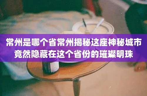 常州是哪个省常州揭秘这座神秘城市竟然隐藏在这个省份的璀璨明珠