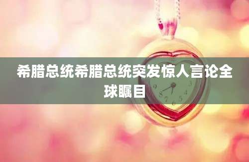 希腊总统希腊总统突发惊人言论全球瞩目