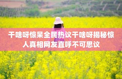 干啥呀惊呆全民热议干啥呀揭秘惊人真相网友直呼不可思议