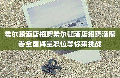 希尔顿酒店招聘希尔顿酒店招聘潮席卷全国海量职位等你来挑战