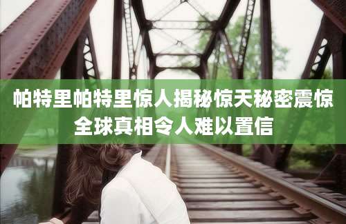 帕特里帕特里惊人揭秘惊天秘密震惊全球真相令人难以置信