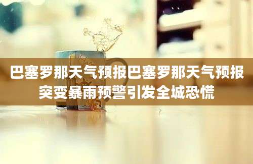 巴塞罗那天气预报巴塞罗那天气预报突变暴雨预警引发全城恐慌