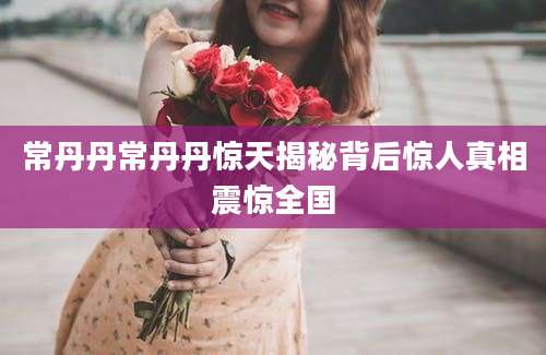 常丹丹常丹丹惊天揭秘背后惊人真相震惊全国