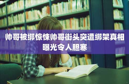 帅哥被绑惊悚帅哥街头突遭绑架真相曝光令人胆寒