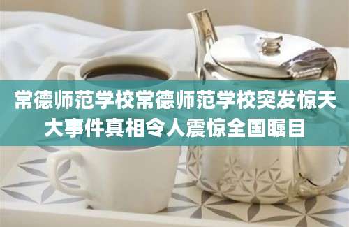 常德师范学校常德师范学校突发惊天大事件真相令人震惊全国瞩目