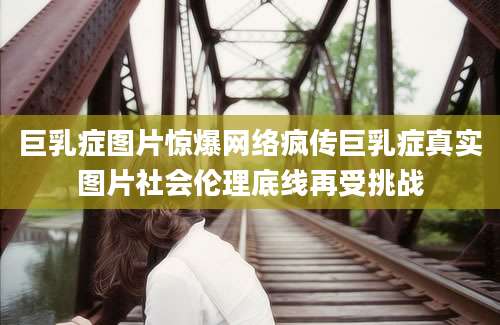 巨乳症图片惊爆网络疯传巨乳症真实图片社会伦理底线再受挑战