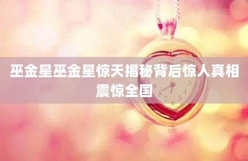 巫金星巫金星惊天揭秘背后惊人真相震惊全国