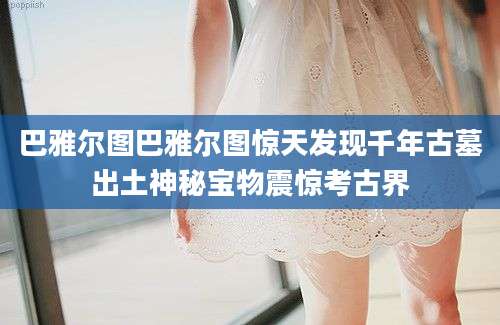 巴雅尔图巴雅尔图惊天发现千年古墓出土神秘宝物震惊考古界