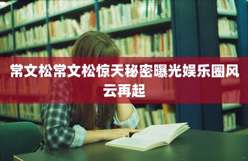 常文松常文松惊天秘密曝光娱乐圈风云再起