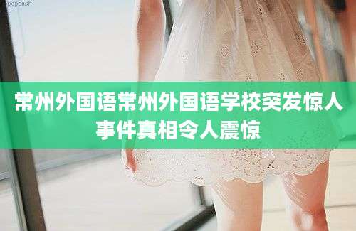 常州外国语常州外国语学校突发惊人事件真相令人震惊