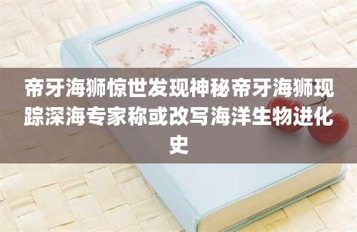 帝牙海狮惊世发现神秘帝牙海狮现踪深海专家称或改写海洋生物进化史