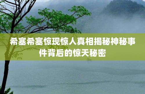 希塞希塞惊现惊人真相揭秘神秘事件背后的惊天秘密
