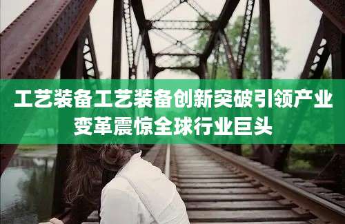 工艺装备工艺装备创新突破引领产业变革震惊全球行业巨头