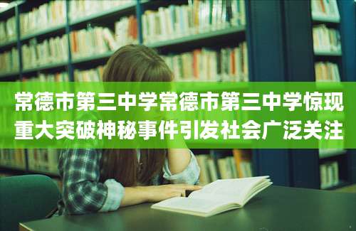 常德市第三中学常德市第三中学惊现重大突破神秘事件引发社会广泛关注