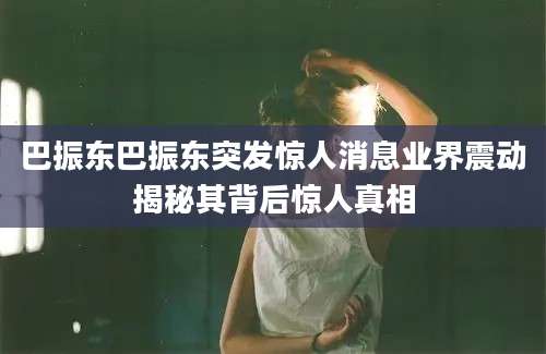 巴振东巴振东突发惊人消息业界震动揭秘其背后惊人真相