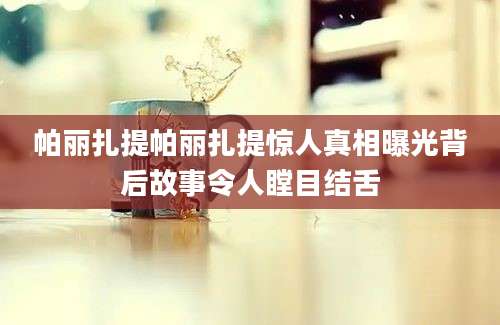 帕丽扎提帕丽扎提惊人真相曝光背后故事令人瞠目结舌
