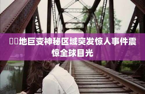 嶅嶅地巨变神秘区域突发惊人事件震惊全球目光