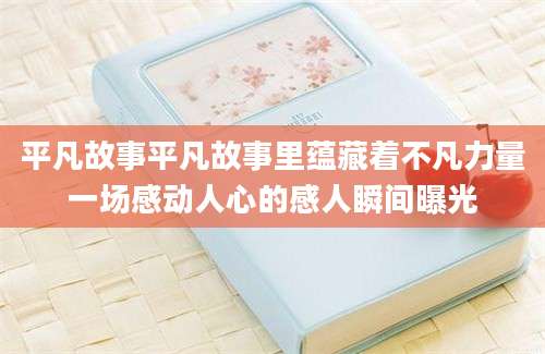 平凡故事平凡故事里蕴藏着不凡力量一场感动人心的感人瞬间曝光