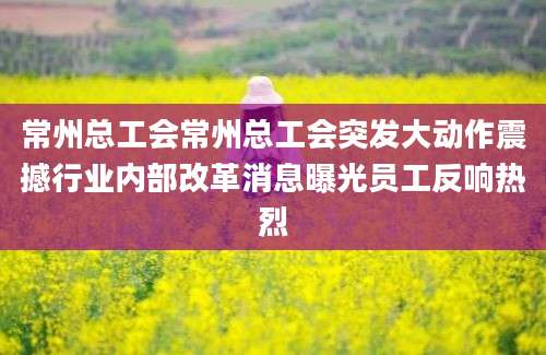 常州总工会常州总工会突发大动作震撼行业内部改革消息曝光员工反响热烈