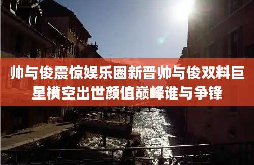 帅与俊震惊娱乐圈新晋帅与俊双料巨星横空出世颜值巅峰谁与争锋