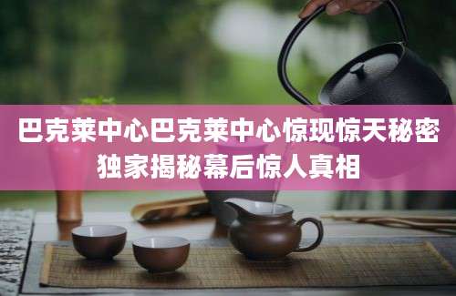 巴克莱中心巴克莱中心惊现惊天秘密独家揭秘幕后惊人真相