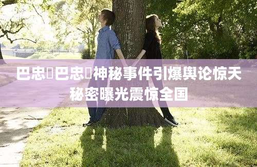 巴忠倓巴忠倓神秘事件引爆舆论惊天秘密曝光震惊全国