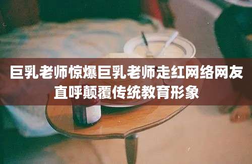 巨乳老师惊爆巨乳老师走红网络网友直呼颠覆传统教育形象