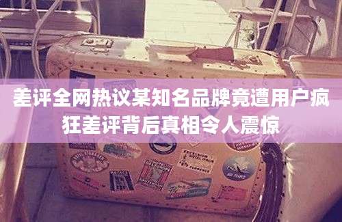 差评全网热议某知名品牌竟遭用户疯狂差评背后真相令人震惊