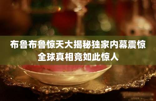 布鲁布鲁惊天大揭秘独家内幕震惊全球真相竟如此惊人