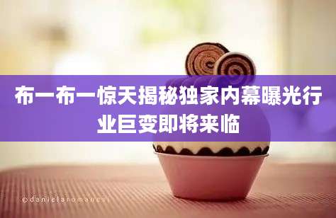 布一布一惊天揭秘独家内幕曝光行业巨变即将来临