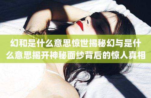 幻和是什么意思惊世揭秘幻与是什么意思揭开神秘面纱背后的惊人真相