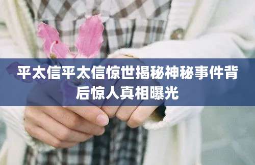 平太信平太信惊世揭秘神秘事件背后惊人真相曝光