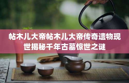 帖木儿大帝帖木儿大帝传奇遗物现世揭秘千年古墓惊世之谜