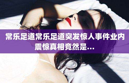 常乐足道常乐足道突发惊人事件业内震惊真相竟然是...