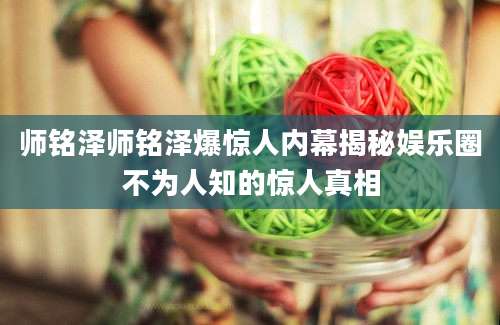 师铭泽师铭泽爆惊人内幕揭秘娱乐圈不为人知的惊人真相