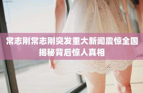 常志刚常志刚突发重大新闻震惊全国揭秘背后惊人真相
