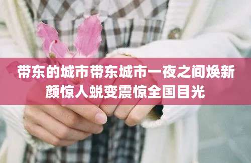 带东的城市带东城市一夜之间焕新颜惊人蜕变震惊全国目光