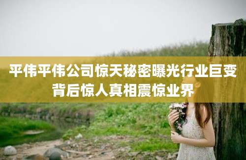 平伟平伟公司惊天秘密曝光行业巨变背后惊人真相震惊业界