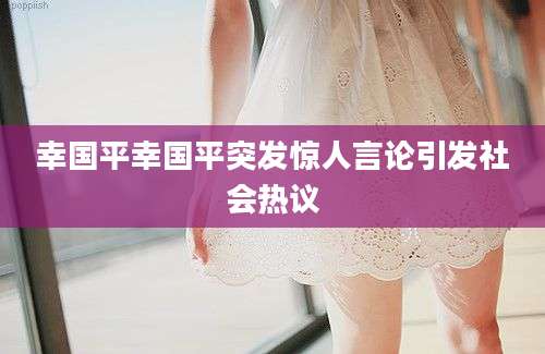 幸国平幸国平突发惊人言论引发社会热议