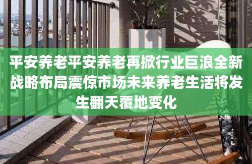 平安养老平安养老再掀行业巨浪全新战略布局震惊市场未来养老生活将发生翻天覆地变化
