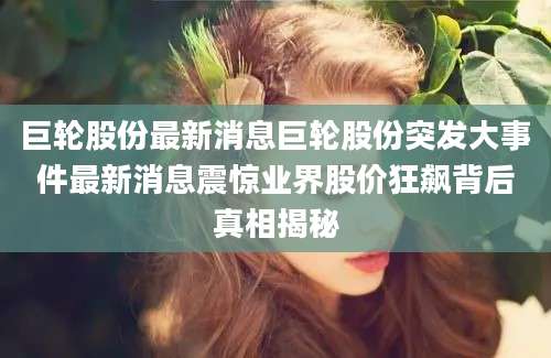 巨轮股份最新消息巨轮股份突发大事件最新消息震惊业界股价狂飙背后真相揭秘