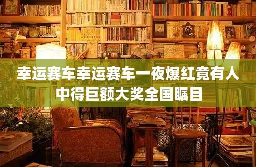 幸运赛车幸运赛车一夜爆红竟有人中得巨额大奖全国瞩目