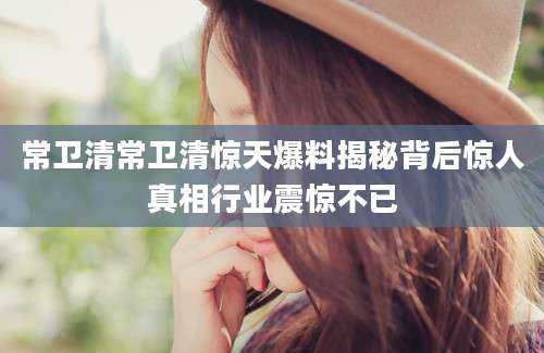 常卫清常卫清惊天爆料揭秘背后惊人真相行业震惊不已