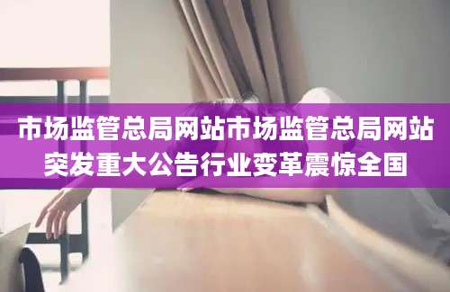 市场监管总局网站市场监管总局网站突发重大公告行业变革震惊全国
