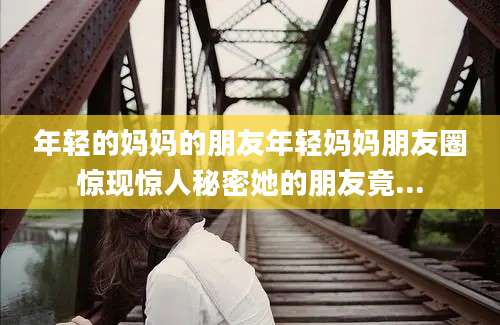年轻的妈妈的朋友年轻妈妈朋友圈惊现惊人秘密她的朋友竟...
