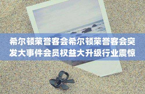 希尔顿荣誉客会希尔顿荣誉客会突发大事件会员权益大升级行业震惊